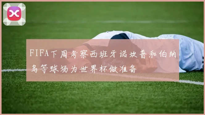 FIFA下周考察西班牙诺坎普和伯纳乌等球场为世界杯做准备