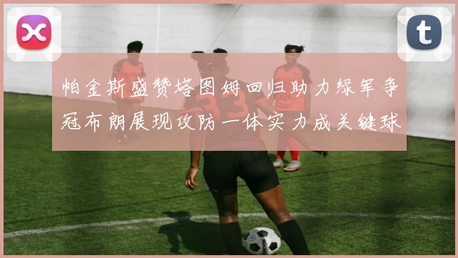 帕金斯盛赞塔图姆回归助力绿军争冠布朗展现攻防一体实力成关键球员