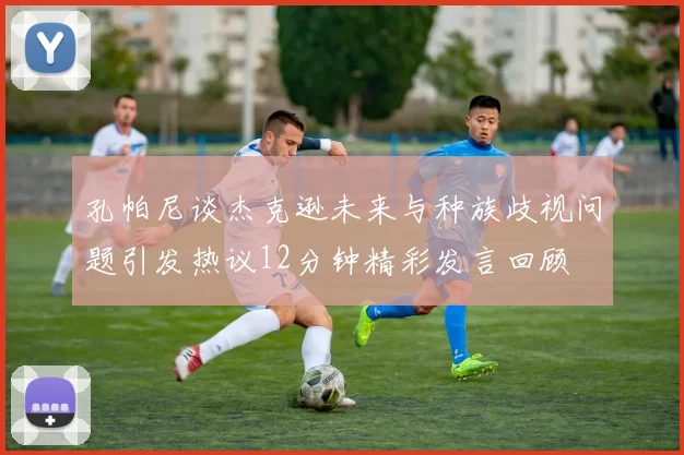 孔帕尼谈杰克逊未来与种族歧视问题引发热议12分钟精彩发言回顾