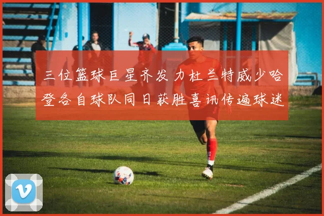 三位篮球巨星齐发力杜兰特威少哈登各自球队同日获胜喜讯传遍球迷圈