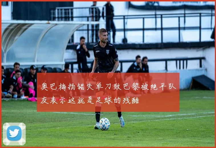 奥巴梅扬错失单刀致巴黎被绝平队友表示这就是足球的残酷