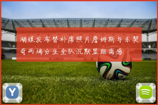 湖媒发布替补席照片詹姆斯与东契奇两端分坐全队沉默显距离感