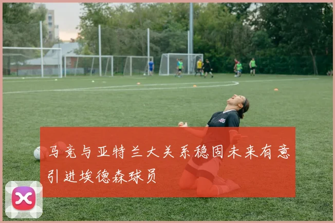 马竞与亚特兰大关系稳固未来有意引进埃德森球员