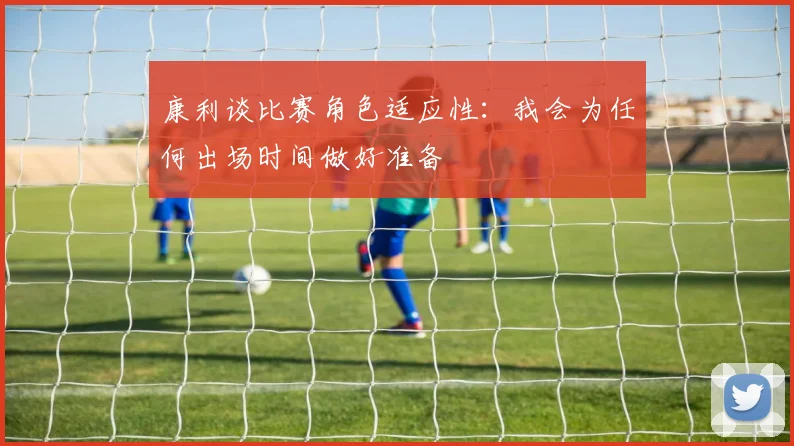 康利谈比赛角色适应性：我会为任何出场时间做好准备