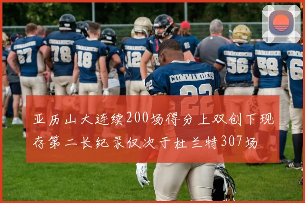 亚历山大连续200场得分上双创下现存第二长纪录仅次于杜兰特307场