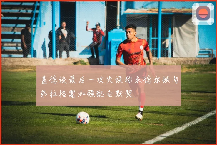 基德谈最后一攻失误称米德尔顿与弗拉格需加强配合默契