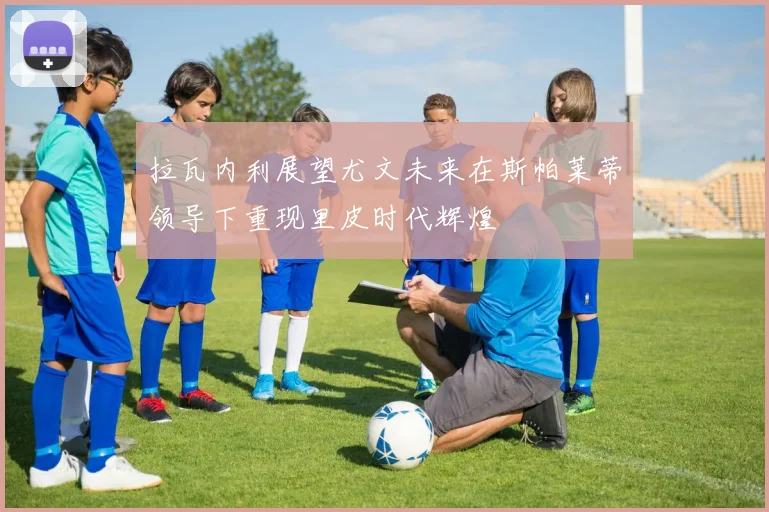 拉瓦内利展望尤文未来在斯帕莱蒂领导下重现里皮时代辉煌