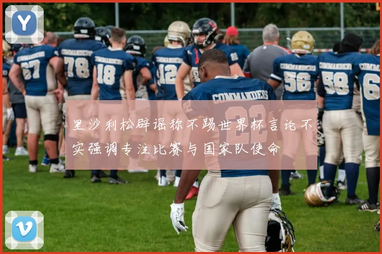 里沙利松辟谣称不踢世界杯言论不实强调专注比赛与国家队使命