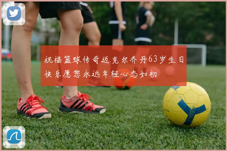祝福篮球传奇迈克尔乔丹63岁生日快乐愿您永远年轻心态如初