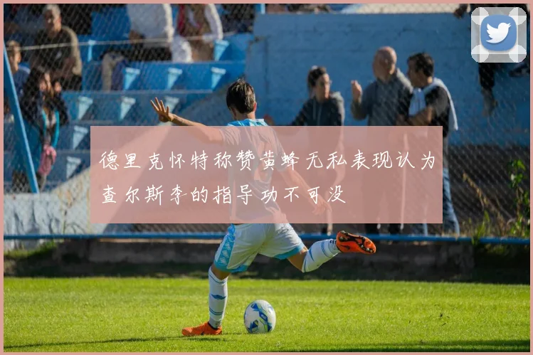 德里克怀特称赞黄蜂无私表现认为查尔斯李的指导功不可没