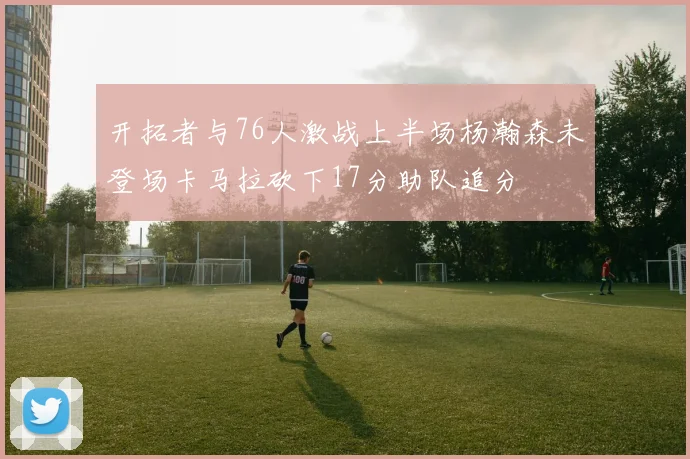 开拓者与76人激战上半场杨瀚森未登场卡马拉砍下17分助队追分