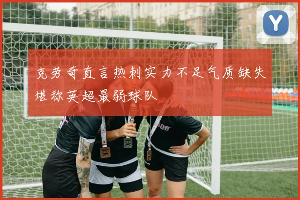 克劳奇直言热刺实力不足气质缺失堪称英超最弱球队