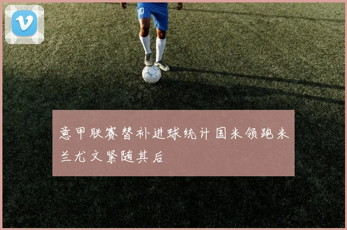 意甲联赛替补进球统计国米领跑米兰尤文紧随其后