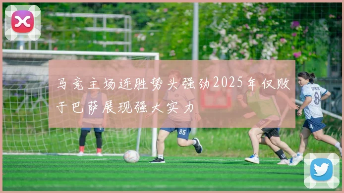 马竞主场连胜势头强劲2025年仅败于巴萨展现强大实力