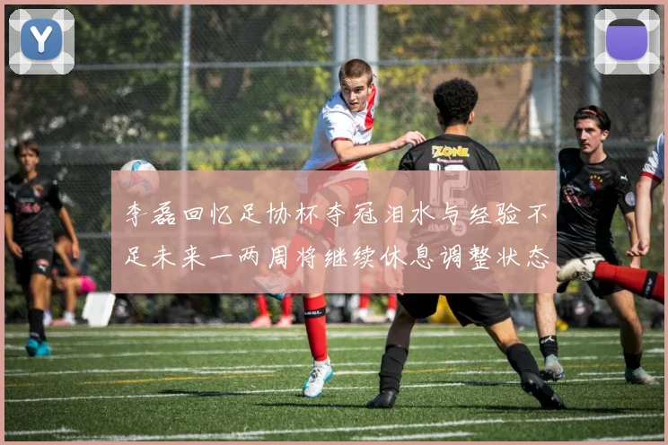 李磊回忆足协杯夺冠泪水与经验不足未来一两周将继续休息调整状态