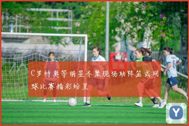 C罗特奥等明星齐聚现场助阵笼式网球比赛精彩纷呈