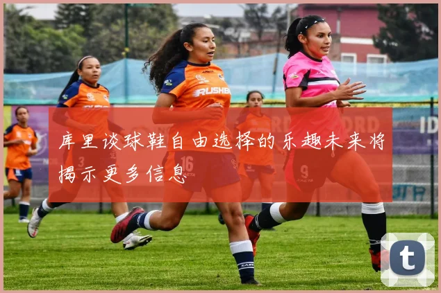 库里谈球鞋自由选择的乐趣未来将揭示更多信息