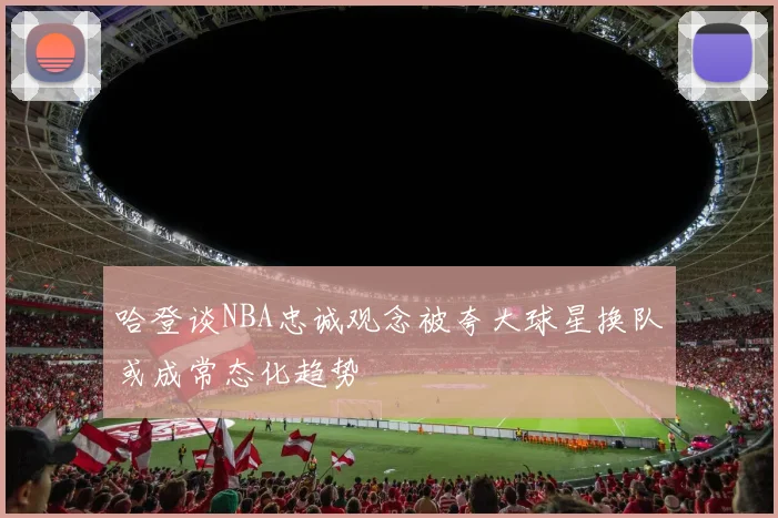哈登谈NBA忠诚观念被夸大球星换队或成常态化趋势