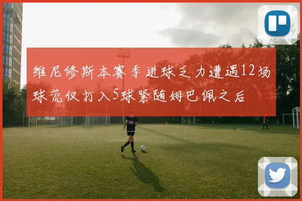 维尼修斯本赛季进球乏力遭遇12场球荒仅打入5球紧随姆巴佩之后