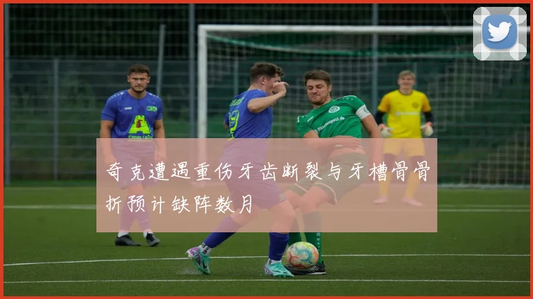 奇克遭遇重伤牙齿断裂与牙槽骨骨折预计缺阵数月