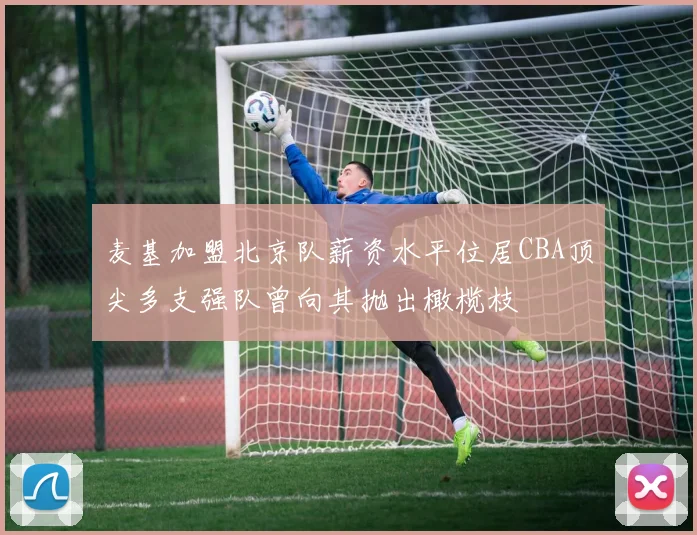 麦基加盟北京队薪资水平位居CBA顶尖多支强队曾向其抛出橄榄枝