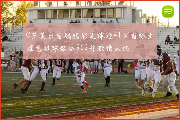 C罗复出首战精彩进球迎41岁首球生涯总进球数达962并激情庆祝