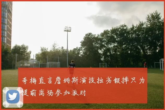 夸梅直言詹姆斯演技拙劣假摔只为提前离场参加派对