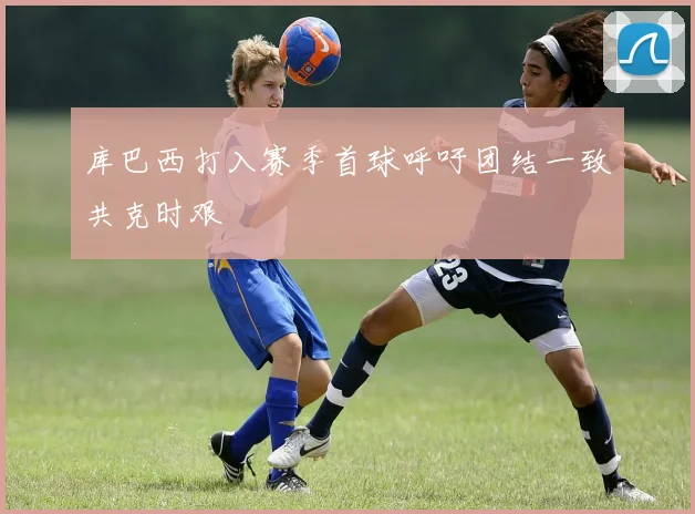 库巴西打入赛季首球呼吁团结一致共克时艰