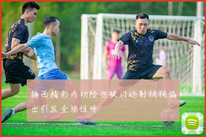 梅西精彩内切险些破门远射稍稍偏出引发全场惊呼