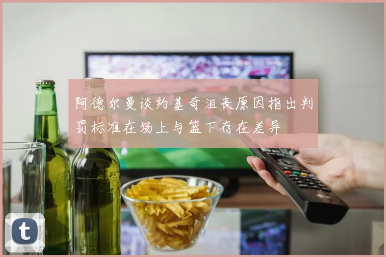 阿德尔曼谈约基奇沮丧原因指出判罚标准在场上与篮下存在差异